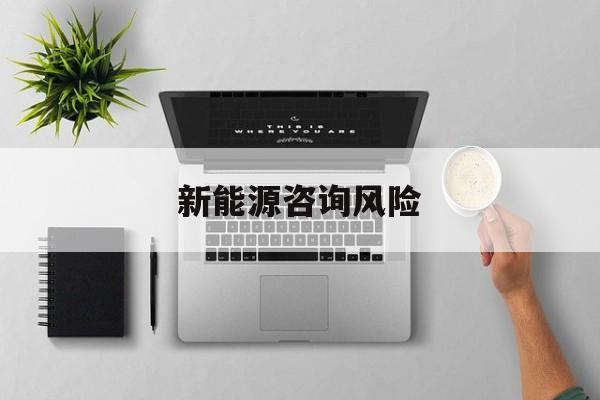 新能源咨询风险(新能源咨询公司经营范围)襄阳市 新能源咨询风险(新能源咨询公司经营范围)襄阳市